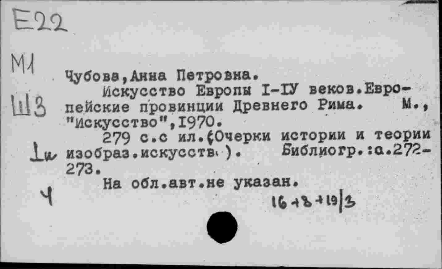 ﻿I 2
"	Чубова,Анна Петровна.
Искусство Европы І-ІУ веков.Евро lllö пейские провинции Древнего Рима.
“Искусство”,1970»
279 с.с ил.(Очерки истории и теории Хі*/ изобраз.искусстві ). Ниблиогр. :а.2?2-273.
На обл.авт.не указан.
Ч	ifc чЪ-нэк